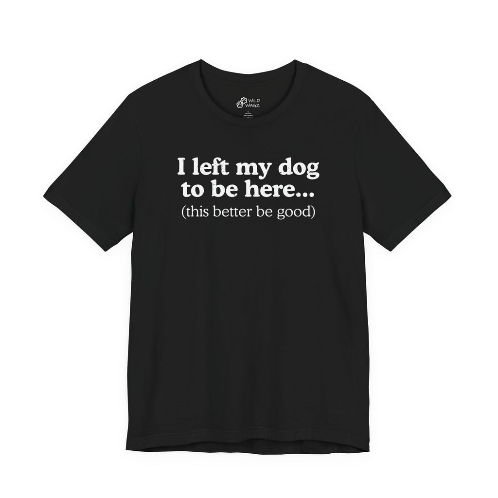 I Left My Dog To Be Here. This Better Be Good | Graphic Tee